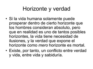 Horizonte y verdad
• Si la vida humana solamente puede
prosperar dentro de cierto horizonte que
los hombres consideran absoluto, pero
que en realidad es uno de tantos posibles
horizontes, la vida tiene necesidad de
ilusiones, y la verdad que expone el
horizonte como mero horizonte es mortal.
• Existe, por tanto, un conflicto entre verdad
y vida, entre vida y sabiduría.
 