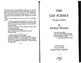 The illustrations on the preceding three pages show (1) the title
page of the original edition of 1882 (the Emerson quotation is
discussed in the Translator's Introduction), (2) the back cover
of the same edition (a translation follows below), and (3) the
title page of the second edition of 1887 (translated on the next
page). .
Here is what Nietzsche said on the back of the original
edition:
This book marks the conclusion of a series of writ- .
ings by FRIEDRICH NIETZSCHE whose common goal
it is to erect a new image and ideal of the free spirit. To
this series belong:
Human, all too human. With Appendix: Mixed Opin-
ions and Aphorisms.
The Wanderer and his Shadow.
Dawn: Thoughts about the prejudices of morality.
The Gay Science.
Earlier writings by the same author:
The Birth of Tragedy out of the Spirit of Music.
Untimely Meditations. 1. David Strauss, the Confessor
and Writer. 2. Of,the Use and Disadvantage of History
for Life. 3. Schopenhauer as Educator. 4. Richard Wag-
ner in Bayreuth.
THE
GAY SCIENCE
(Hla gaya scienza")
BY
Friedrich Nietzsche
I live in my own place,
have never copied nobody even half,
and at any master who lacks the grace
to laugh at himself-l laugh.
OVER THE DOOR TO MY HOUSE
NEW EDITION
WITH AN APPENDIX:
Songs of Prince Vogelfrei
LEIPZIG
E. W. Fritzsch
1887
 