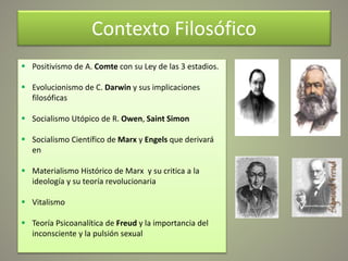 Contexto Filosófico
 Positivismo de A. Comte con su Ley de las 3 estadios.
 Evolucionismo de C. Darwin y sus implicaciones
filosóficas
 Socialismo Utópico de R. Owen, Saint Simon
 Socialismo Científico de Marx y Engels que derivará
en
 Materialismo Histórico de Marx y su critica a la
ideología y su teoría revolucionaria
 Vitalismo
 Teoría Psicoanalítica de Freud y la importancia del
inconsciente y la pulsión sexual
 