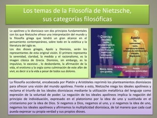 Los temas de la Filosofía de Nietzsche,
sus categorías filosóficas
Lo apolíneo y lo dionisiaco son dos principios fundamentales
con los que Nietzsche ofrece una interpretación del mundo y
la filosofía griega que tendrá un gran alcance en el
pensamiento contemporáneo, sobre todo en la estética y la
literatura del siglo xx.
Los dos dioses griegos, Apolo y Dionisios, serán los
representantes de esta original visión. El primero representa
la serenidad, claridad, la medida y el racionalismo, es la
imagen clásica de Grecia. Dionisios, sin embargo, es lo
impulsivo, lo excesivo , lo desbordante, la afirmación de la
vida, el erotismo y la orgía como culminación de este afán de
vivir, es decir sí a la vida a pesar de todos sus dolores.
La filosofía occidental, encabezada por Platón y Aristóteles reprimió los planteamientos dionisíacos
para ofrecer una visión del mundo apolinea. Frente a esto, Nietzsche niega los ideales apolíneos y
reclama el triunfo de los ideales dionisíacos mediante la utilización metafórica del lenguaje como
expresión de la voluntad de poder. La negación de los ideales apolíneos implica la negación del
principio de individuación, expresado en el platonismo por la idea de uno y sustituida en el
cristianismo por la idea de Dios. Si negamos a Dios, negamos al uno, y si negamos la idea de uno,
negamos los ideales apolíneos y afirmamos la multiplicidad dionisíaca, de tal manera que cada cual
pueda expresar su propia verdad y sus propios dioses.
 
