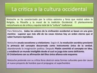 La critica a la cultura occidental
Nietzsche se ha caracterizado por la crítica extrema y feroz que realizó sobre la
Religión, la filosofía y la moral de la tradición Occidental. El planteamiento
nietzscheano es de crítica y repulsa total de la “cultura” tradicional.
Para Nietzsche, todos los valores de la civilización occidental se basan en una gran
mentira: suponer que más allá de las cosas mismas hay un orden eterno que el
saber humano reproduce.
Nietzsche anuda socratismo y cristianismo. Según él, la revolución socrática proclamó
la primacía del concepto descarnado como instrumento único de la verdad,
abandonando la imaginación poética. Después Platón convirtió el concepto en idea,
y estableció un mundo inteligible desde el cual se juzga éste como deficiente.
El Cristianismo con su afirmación del Dios único afianza este esquema.
Nietzsche pretende con su crítica feroz destruir estas formas culturales para dar cauce
al nuevo proyecto de hombre que el propugna: el superhombre
 