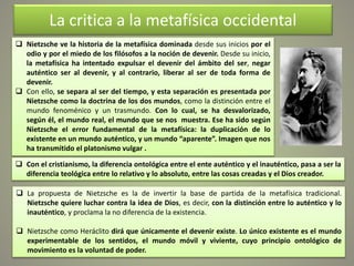  Nietzsche ve la historia de la metafísica dominada desde sus inicios por el
odio y por el miedo de los filósofos a la noción de devenir. Desde su inicio,
la metafísica ha intentado expulsar el devenir del ámbito del ser, negar
auténtico ser al devenir, y al contrario, liberar al ser de toda forma de
devenir.
 Con ello, se separa al ser del tiempo, y esta separación es presentada por
Nietzsche como la doctrina de los dos mundos, como la distinción entre el
mundo fenoménico y un trasmundo. Con lo cual, se ha desvalorizado,
según él, el mundo real, el mundo que se nos muestra. Ese ha sido según
Nietzsche el error fundamental de la metafísica: la duplicación de lo
existente en un mundo auténtico, y un mundo “aparente”. Imagen que nos
ha transmitido el platonismo vulgar .
La critica a la metafísica occidental
 Con el cristianismo, la diferencia ontológica entre el ente auténtico y el inauténtico, pasa a ser la
diferencia teológica entre lo relativo y lo absoluto, entre las cosas creadas y el Dios creador.
 La propuesta de Nietzsche es la de invertir la base de partida de la metafísica tradicional.
Nietzsche quiere luchar contra la idea de Dios, es decir, con la distinción entre lo auténtico y lo
inauténtico, y proclama la no diferencia de la existencia.
 Nietzsche como Heráclito dirá que únicamente el devenir existe. Lo único existente es el mundo
experimentable de los sentidos, el mundo móvil y viviente, cuyo principio ontológico de
movimiento es la voluntad de poder.
 
