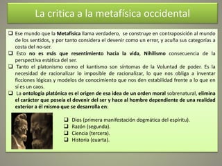 La critica a la metafísica occidental
 Ese mundo que la Metafísica llama verdadero, se construye en contraposición al mundo
de los sentidos, y por tanto considera el devenir como un error, y acuña sus categorías a
costa del no-ser.
 Esto no es más que resentimiento hacia la vida, Nihilismo consecuencia de la
perspectiva estática del ser.
 Tanto el platonismo como el kantismo son síntomas de la Voluntad de poder. Es la
necesidad de racionalizar lo imposible de racionalizar, lo que nos obliga a inventar
ficciones lógicas y modelos de conocimiento que nos den estabilidad frente a lo que en
sí es un caos.
 La ontología platónica es el origen de esa idea de un orden moral sobrenatural, elimina
el carácter que poseía el devenir del ser y hace al hombre dependiente de una realidad
exterior a él mismo que se desarrolla en:
 Dios (primera manifestación dogmática del espíritu).
 Razón (segunda).
 Ciencia (tercera).
 Historia (cuarta).
 