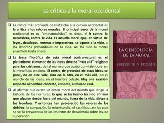 La critica a la moral occidental
 La crítica más profunda de Nietzsche a la cultura occidental es
la crítica a los valores morales. El principal error de la moral
tradicional es su “antinaturalidad”, es decir, el ir contra la
naturaleza, contra la vida. Es aquella moral que, en virtud de
leyes, decálogos, normas e imperativos, se opone a la vida, a
los instintos primordiales de la vida. Así ha sido la moral
enseñada hasta ahora.
 La base filosófica de esta moral contra-natural es el
platonismo: el mundo de las ideas sirve de “más allá” religioso
para los cristianos, de tal manera que acabó convirtiéndose en
la metafísica cristiana. El centro de gravedad de estas ideas se
pone, no en esta vida, sino en la otra, en el más allá, en el
mundo de las ideas, en el hombre celeste. Hay una evasión
respecto al hombre concreto, viviente, al mundo real.
 Al afirmar que existe un orden moral del mundo que dirige la
historia de los hombres, lo que se ha hecho ha sido afirmar
que alguien desde fuera del mundo, fuera de la vida, dirige a
los hombres. Y entonces han prevalecido los valores de los
débiles: la compasión, la misericordia, el sacrificio...en los que
se ve la prevalencia de los instintos de decadencia sobre los de
superación.
 