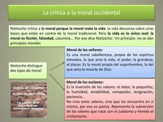 La critica a la moral occidental
Nietzsche critica a la moral porque la moral mata la vida: la vida descansa sobre unas
bases que están en contra de la moral tradicional. Pero la vida es lo único real: la
moral es ficción, falsedad, calumnia... Por eso dice Nietzsche: ‘mi principio: no se dan
principios morales
Nietzsche distingue
dos tipos de moral:
Moral de los señores:
Es una moral caballeresca, propia de los espíritus
elevados, la que ama la vida, el poder, la grandeza,
el placer. Es la moral propia del superhombre, la del
que ama la muerte de Dios.
Moral de los esclavos:
Es la inversión de los valores: el dolor, la pequeñez,
la humildad, amabilidad, compasión, resignación,
paciencia...
No crea estos valores, sino que los encuentra en sí
mismo, por eso es pasiva. Representa la subversión
de los valores que nace con el judaísmo y hereda el
cristianismo.
 