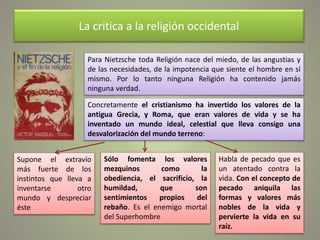 La critica a la religión occidental
Para Nietzsche toda Religión nace del miedo, de las angustias y
de las necesidades, de la impotencia que siente el hombre en sí
mismo. Por lo tanto ninguna Religión ha contenido jamás
ninguna verdad.
Concretamente el cristianismo ha invertido los valores de la
antigua Grecia, y Roma, que eran valores de vida y se ha
inventado un mundo ideal, celestial que lleva consigo una
desvalorización del mundo terreno:
Supone el extravío
más fuerte de los
instintos que lleva a
inventarse otro
mundo y despreciar
éste
Sólo fomenta los valores
mezquinos como la
obediencia, el sacrificio, la
humildad, que son
sentimientos propios del
rebaño. Es el enemigo mortal
del Superhombre
Habla de pecado que es
un atentado contra la
vida. Con el concepto de
pecado aniquila las
formas y valores más
nobles de la vida y
pervierte la vida en su
raíz.
 