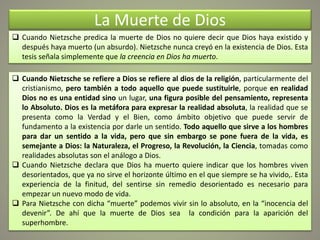 La Muerte de Dios
 Cuando Nietzsche predica la muerte de Dios no quiere decir que Dios haya existido y
después haya muerto (un absurdo). Nietzsche nunca creyó en la existencia de Dios. Esta
tesis señala simplemente que la creencia en Dios ha muerto.
 Cuando Nietzsche se refiere a Dios se refiere al dios de la religión, particularmente del
cristianismo, pero también a todo aquello que puede sustituirle, porque en realidad
Dios no es una entidad sino un lugar, una figura posible del pensamiento, representa
lo Absoluto. Dios es la metáfora para expresar la realidad absoluta, la realidad que se
presenta como la Verdad y el Bien, como ámbito objetivo que puede servir de
fundamento a la existencia por darle un sentido. Todo aquello que sirve a los hombres
para dar un sentido a la vida, pero que sin embargo se pone fuera de la vida, es
semejante a Dios: la Naturaleza, el Progreso, la Revolución, la Ciencia, tomadas como
realidades absolutas son el análogo a Dios.
 Cuando Nietzsche declara que Dios ha muerto quiere indicar que los hombres viven
desorientados, que ya no sirve el horizonte último en el que siempre se ha vivido,. Esta
experiencia de la finitud, del sentirse sin remedio desorientado es necesario para
empezar un nuevo modo de vida.
 Para Nietzsche con dicha “muerte” podemos vivir sin lo absoluto, en la “inocencia del
devenir”. De ahí que la muerte de Dios sea la condición para la aparición del
superhombre.
 