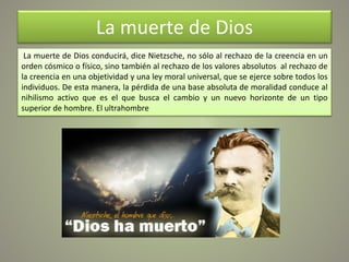 La muerte de Dios
La muerte de Dios conducirá, dice Nietzsche, no sólo al rechazo de la creencia en un
orden cósmico o físico, sino también al rechazo de los valores absolutos al rechazo de
la creencia en una objetividad y una ley moral universal, que se ejerce sobre todos los
individuos. De esta manera, la pérdida de una base absoluta de moralidad conduce al
nihilismo activo que es el que busca el cambio y un nuevo horizonte de un tipo
superior de hombre. El ultrahombre
 