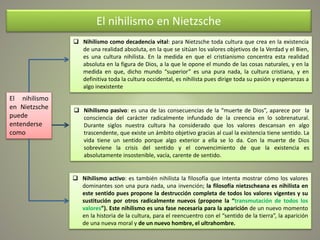 El nihilismo en Nietzsche
 Nihilismo como decadencia vital: para Nietzsche toda cultura que crea en la existencia
de una realidad absoluta, en la que se sitúan los valores objetivos de la Verdad y el Bien,
es una cultura nihilista. En la medida en que el cristianismo concentra esta realidad
absoluta en la figura de Dios, a la que le opone el mundo de las cosas naturales, y en la
medida en que, dicho mundo “superior” es una pura nada, la cultura cristiana, y en
definitiva toda la cultura occidental, es nihilista pues dirige toda su pasión y esperanzas a
algo inexistente
 Nihilismo pasivo: es una de las consecuencias de la “muerte de Dios”, aparece por la
consciencia del carácter radicalmente infundado de la creencia en lo sobrenatural.
Durante siglos nuestra cultura ha considerado que los valores descansan en algo
trascendente, que existe un ámbito objetivo gracias al cual la existencia tiene sentido. La
vida tiene un sentido porque algo exterior a ella se lo da. Con la muerte de Dios
sobreviene la crisis del sentido y el convencimiento de que la existencia es
absolutamente insostenible, vacía, carente de sentido.
 Nihilismo activo: es también nihilista la filosofía que intenta mostrar cómo los valores
dominantes son una pura nada, una invención; la filosofía nietzscheana es nihilista en
este sentido pues propone la destrucción completa de todos los valores vigentes y su
sustitución por otros radicalmente nuevos (propone la “transmutación de todos los
valores”). Este nihilismo es una fase necesaria para la aparición de un nuevo momento
en la historia de la cultura, para el reencuentro con el “sentido de la tierra”, la aparición
de una nueva moral y de un nuevo hombre, el ultrahombre.
El nihilismo
en Nietzsche
puede
entenderse
como
 