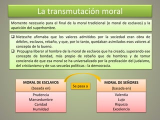 La transmutación moral
 Nietzsche afirmaba que los valores admitidos por la sociedad eran obra de
débiles, esclavos, rebaño, y que, por lo tanto, quedaban asimilados esos valores al
concepto de lo bueno.
 Propugna liberar al hombre de la moral de esclavos que ha creado, superando ese
concepto de bondad, más propio de rebaño que de hombres y de tomar
conciencia de que esa moral se ha universalizado por la predicación del judaísmo,
del cristianismo y de sus secuelas políticas : la democracia.
Momento necesario para el final de la moral tradicional (o moral de esclavos) y la
aparición del superhombre.
Prudencia
Mansedumbre
Caridad
Humildad
MORAL DE ESCLAVOS
(basada en)
Valentía
Lujo
Riqueza
Excelencia
MORAL DE SEÑORES
(basada en)
Se pasa a
 