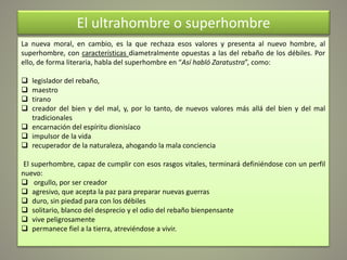 El ultrahombre o superhombre
La nueva moral, en cambio, es la que rechaza esos valores y presenta al nuevo hombre, al
superhombre, con características diametralmente opuestas a las del rebaño de los débiles. Por
ello, de forma literaria, habla del superhombre en “Así habló Zaratustra”, como:
 legislador del rebaño,
 maestro
 tirano
 creador del bien y del mal, y, por lo tanto, de nuevos valores más allá del bien y del mal
tradicionales
 encarnación del espíritu dionisíaco
 impulsor de la vida
 recuperador de la naturaleza, ahogando la mala conciencia
El superhombre, capaz de cumplir con esos rasgos vitales, terminará definiéndose con un perfil
nuevo:
 orgullo, por ser creador
 agresivo, que acepta la paz para preparar nuevas guerras
 duro, sin piedad para con los débiles
 solitario, blanco del desprecio y el odio del rebaño bienpensante
 vive peligrosamente
 permanece fiel a la tierra, atreviéndose a vivir.
 