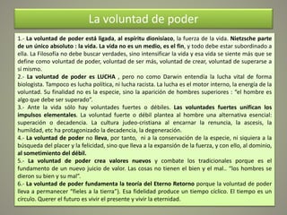 La voluntad de poder
1.- La voluntad de poder está ligada, al espíritu dionisíaco, la fuerza de la vida. Nietzsche parte
de un único absoluto : la vida. La vida no es un medio, es el fin, y todo debe estar subordinado a
ella. La Filosofía no debe buscar verdades, sino intensificar la vida y esa vida se siente más que se
define como voluntad de poder, voluntad de ser más, voluntad de crear, voluntad de superarse a
sí mismo.
2.- La voluntad de poder es LUCHA , pero no como Darwin entendía la lucha vital de forma
biologista. Tampoco es lucha política, ni lucha racista. La lucha es el motor interno, la energía de la
voluntad. Su finalidad no es la especie, sino la aparición de hombres superiores : “el hombre es
algo que debe ser superado”.
3.- Ante la vida sólo hay voluntades fuertes o débiles. Las voluntades fuertes unifican los
impulsos elementales. La voluntad fuerte o débil plantea al hombre una alternativa esencial:
superación o decadencia. La cultura judeo-cristiana al encarnar la renuncia, la ascesis, la
humildad, etc ha protagonizado la decadencia, la degeneración.
4.- La voluntad de poder no lleva, por tanto, ni a la conservación de la especie, ni siquiera a la
búsqueda del placer y la felicidad, sino que lleva a la expansión de la fuerza, y con ello, al dominio,
al sometimiento del débil.
5.- La voluntad de poder crea valores nuevos y combate los tradicionales porque es el
fundamento de un nuevo juicio de valor. Las cosas no tienen el bien y el mal.. “los hombres se
dieron su bien y su mal”.
6.- La voluntad de poder fundamenta la teoría del Eterno Retorno porque la voluntad de poder
lleva a permanecer “fieles a la tierra”). Esa fidelidad produce un tiempo cíclico. El tiempo es un
círculo. Querer el futuro es vivir el presente y vivir la eternidad.
 
