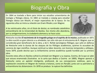 Biografía y Obra
En 1864 se traslada a Bonn para iniciar sus estudios universitarios de
teología y filología clásica. En 1865 se traslada a Leipzig para estudiar
filología clásica con Ritschl, el mejor especialista de la época. En los
siguientes años se inicia su relación con Erwin Rhode y con Wagner.
A los veinticuatro años, sin el título de doctor, es nombrado catedrático
extraordinario de la Universidad de Basilea. Ese mismo año abandona,
por su antigermanismo, la ciudadanía alemana y se hace suizo.
Nietzsche escribe El nacimiento de la tragedia griega en el espíritu de la música. publicado en 1871
La obra suscitó un gran silencio a su alrededor, tan sólo roto por el entusiasmo de R. Wagner, que se
consideraba gran beneficiario de la obra, y de E. Rohde (prestigioso filólogo), que salió en defensa
de Nietzsche ante la dureza de los ataques de los filólogos académicos, quienes lo acusaban de
carencia de rigor científico. Aunque continuó su labor docente, con licencias temporales y altibajos,
hasta 1879, puede decirse que su brillantísima carrera académica quedó hundida por su primera
obra.
Durante estos años en Basilea cultivó la amistad con Wagner y su esposa, Cosima, de la que se sabe
que estuvo enamorado (ilustrativa es la carta que dedica a Cosima en 1889). Wagner apreció a
Nietzsche como un apóstol inteligente, profesoral, de sus concepciones estéticas, pero la
explotación creciente en Wagner de motivos cristianos, como en Parsifal, junto con su patriotería y
antisemitismo los distanciaron. En 1878 se produce la ruptura fue definitiva.
 