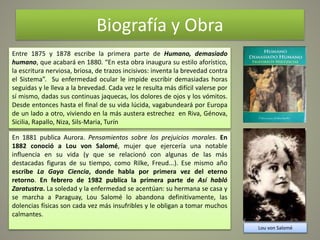 Biografía y Obra
Entre 1875 y 1878 escribe la primera parte de Humano, demasiado
humano, que acabará en 1880. “En esta obra inaugura su estilo aforístico,
la escritura nerviosa, briosa, de trazos incisivos: inventa la brevedad contra
el Sistema”. Su enfermedad ocular le impide escribir demasiadas horas
seguidas y le lleva a la brevedad. Cada vez le resulta más difícil valerse por
sí mismo, dadas sus continuas jaquecas, los dolores de ojos y los vómitos.
Desde entonces hasta el final de su vida lúcida, vagabundeará por Europa
de un lado a otro, viviendo en la más austera estrechez en Riva, Génova,
Sicilia, Rapallo, Niza, Sils-Maria, Turín
En 1881 publica Aurora. Pensamientos sobre los prejuicios morales. En
1882 conoció a Lou von Salomé, mujer que ejercería una notable
influencia en su vida (y que se relacionó con algunas de las más
destacadas figuras de su tiempo, como Rilke, Freud...). Ese mismo año
escribe La Gaya Ciencia, donde habla por primera vez del eterno
retorno. En febrero de 1982 publica la primera parte de Así habló
Zaratustra. La soledad y la enfermedad se acentúan: su hermana se casa y
se marcha a Paraguay, Lou Salomé lo abandona definitivamente, las
dolencias físicas son cada vez más insufribles y le obligan a tomar muchos
calmantes.
Lou von Salomé
 