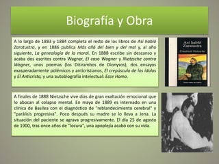Biografía y Obra
A lo largo de 1883 y 1884 completa el resto de los libros de Así habló
Zaratustra, y en 1886 publica Más allá del bien y del mal y, al año
siguiente, La genealogía de la moral. En 1888 escribe sin descanso y
acaba dos escritos contra Wagner, El caso Wagner y Nietzsche contra
Wagner, unos poemas (los Ditirambos de Dionysos), dos ensayos
exasperadamente polémicos y anticristianos, El crepúsculo de los ídolos
y El Anticristo, y una autobiografía intelectual: Ecce Homo.
A finales de 1888 Nietzsche vive días de gran exaltación emocional que
lo abocan al colapso mental. En mayo de 1889 es internado en una
clínica de Basilea con el diagnóstico de "reblandecimiento cerebral" y
"parálisis progresiva". Poco después su madre se lo lleva a Jena. La
situación del paciente se agrava progresivamente. El día 25 de agosto
de 1900, tras once años de "locura", una apoplejía acabó con su vida.
 