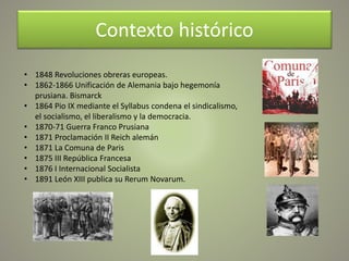 Contexto histórico
• 1848 Revoluciones obreras europeas.
• 1862-1866 Unificación de Alemania bajo hegemonía
prusiana. Bismarck
• 1864 Pio IX mediante el Syllabus condena el sindicalismo,
el socialismo, el liberalismo y la democracia.
• 1870-71 Guerra Franco Prusiana
• 1871 Proclamación II Reich alemán
• 1871 La Comuna de Paris
• 1875 III República Francesa
• 1876 I Internacional Socialista
• 1891 León XIII publica su Rerum Novarum.
 