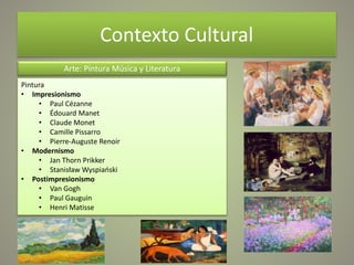 Contexto Cultural
Arte: Pintura Música y Literatura
Pintura
• Impresionismo
• Paul Cézanne
• Édouard Manet
• Claude Monet
• Camille Pissarro
• Pierre-Auguste Renoir
• Modernismo
• Jan Thorn Prikker
• Stanisław Wyspiański
• Postimpresionismo
• Van Gogh
• Paul Gauguin
• Henri Matisse
 