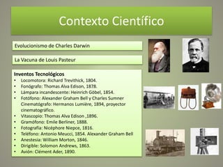 Contexto Científico
Evolucionismo de Charles Darwin
La Vacuna de Louis Pasteur
Inventos Tecnológicos
• Locomotora: Richard Trevithick, 1804.
• Fonógrafo: Thomas Alva Edison, 1878.
• Lámpara incandescente: Heinrich Göbel, 1854.
• Fotófono: Alexander Graham Bell y Charles Sumner
Cinematógrafo: Hermanos Lumière, 1894, proyector
cinematográfico.
• Vitascopio: Thomas Alva Edison ,1896.
• Gramófono: Emile Berliner, 1888.
• Fotografía: Nicéphore Niepce, 1816.
• Teléfono: Antonio Meucci, 1854. Alexander Graham Bell
• Anestesia: William Morton, 1846.
• Dirigible: Solomon Andrews, 1863.
• Avión: Clément Ader, 1890.
 