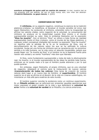 FILOSOFÍA 2º BACH. NIETZSCHE 6
aventura arriesgada de quien está en camino de conocer; la mar, nuestra mar se
nos presenta otra vez abierta, tal vez no hubo nunca, aún, una «mar tan abierta»
(Friedrich Nietzsche. La gaya ciencia, V. §343)
COMENTARIO DE TEXTO
El nihilismo, en su aspecto negativo, constituye la esencia de la tradición
platónico-cristiana. La metafísica, al devaluar el mundo sensible (el único real
según Nietzsche), ha conducido al nihilismo, entendido como la incapacidad de
afirmar los valores vitales, como negación de la voluntad. La consumación del
nihilismo se produce en la modernidad cuando Dios mismo y el mundo
suprasensible pierden su valor. Esto lo simboliza Nietzsche con la expresión
“Dios ha muerto”. Con el término “Dios” se refiere a toda forma de realidad
suprasensible (tanto el Dios cristiano, como el mundo de las Ideas platónico, o
cualquier orden conceptual inteligible del mundo) La expresión “Dios ha muerto”
no significa sólo la pérdida de la fe en la existencia de Dios, sino el
derrumbamiento de los valores sobre los que se ha edificado la cultura
occidental. Surge así una forma de nihilismo que se caracteriza por no encontrar
sentido a la vida humana, ver la vida como un absurdo insuperable, peligro que
puede llegar con “la muerte de Dios” si el hombre no es lo bastante fuerte para
resistir esa verdad y se siente “huérfano” más bien que liberado.
Si Dios, como fundamento suprasensible y meta de todo lo efectivamente
real, ha muerto, si el mundo suprasensible de las ideas ha perdido toda fuerza,
entonces ya no queda nada a lo que el hombre pueda atenerse y por lo que
pueda guiarse.
Sin embargo, según Nietzsche, el propio nihilismo, que es una voluntad
de negación, despejará el camino para la instauración de nuevos valores
(transvaloración de todos los valores) Esta tarea de creación de nuevos
valores dará lugar a un nuevo tipo de hombre: el superhombre. El hombre
superior es el que se afirma en el devenir de la vida sin crearse subterfugios, sin
inventarse un más allá para evadirse de este mundo.
El hombre superior concibe la existencia como un continuo experimento.
Es un filósofo artista que se esforzará por presentar aquellas apariencias que
mejor expresen el poder creador de la vida y que defenderá la voluntad de
error frente a la voluntad de verdad de la filosofía y la ciencia anteriores.
 