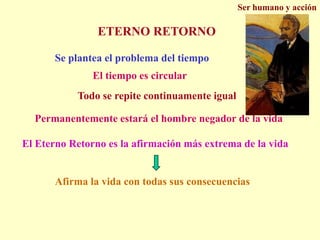 Ser humano y acciónETERNO RETORNOSe plantea el problema del tiempoEl tiempo es circularTodo se repite continuamente igualPermanentemente estará el hombre negador de la vidaEl Eterno Retorno es la afirmación más extrema de la vidaAfirma la vida con todas sus consecuencias