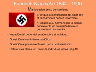 Friedrich Nietzsche 1844 - 1900
                  Manipulación de su pensamiento
                         ¿Por qué la identificación del autor con
                         el pensamiento nazi es incorrecta?
                         • Repudia a su hermana por la actitud
                         benevolente de su marido hacia el
                         pensamiento antisemita.
• Negación del poder del estado sobre el individuo.

• Oposición al sentimiento patriótico.
• Oposición al pensamiento nazi por su antisemitismo
• Referencias claras en favor de individuos judíos. pág.19
 