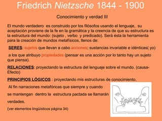 Friedrich Nietzsche 1844 - 1900
                              Conocimiento y verdad III
El mundo verdadero es construido por los filósofos usando el lenguaje, su
aceptación proviene de la fe en la gramática y la creencia de que su estructura es
la estructura del mundo: (sujeto , verbo y predicado). Será ésta la herramienta
para la creación de mundos metafísicos, llenos de:
SERES: sujetos que llevan a cabo acciones; sustancias invariable e idénticas( yo)
 a los que atribuyo propiedades (pensar es una acción por lo tanto hay un sujeto
que piensa).
RELACIONES: proyectando la estructura del lenguaje sobre el mundo. (causa-
Efecto)
PRINCIPIOS LÓGICOS : proyectando mis estructuras de conocimiento.
Al fin narraciones metafóricas que siempre y cuando
se mantengan dentro la estructura pactada se llamarán
verdades.
(ver elementos lingüísticos página 34)
 