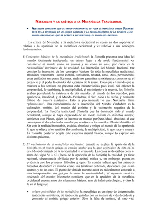 NIETZSCHE      Y LA CRÍTICA A LA      METAFÍSICA TRADICIONAL
   •   NIETZSCHE   CONSIDERA QUE EL ERROR FUNDAMENTAL DE TODA LA METAFÍSICA DESDE   SÓCRATES
       ESTÁ EN LA INVENCIÓN DE UN MUNDO RACIONAL Y LA DESVALORIZACIÓN DE LO OPUESTO A ESE
       MUNDO RACIONAL, EL QUE SE OFRECE A LOS SENTIDOS, EL MUNDO DEL DEVENIR.



      La crítica de Nietzsche a la metafísica occidental se centra en dos aspectos: el
relativo a la aparición de la metafísica occidental y el relativo a sus conceptos
fundamentales:

1) Conceptos básicos de la metafísica tradicional: la filosofía presenta una idea del
   mundo totalmente inadecuada: en primer lugar y de modo fundamental por
   considerar al mundo como un cosmos y no como un caos, por creer en la
   racionalidad intrínseca de la realidad. La invención del Mundo Racional trae
   consigo la invención de los conceptos básicos de toda la metafísica tradicional:
   entidades “racionales” como esencia, substancia, unidad, alma, Dios, permanencia;
   estas entidades son puras ficciones, nada nos garantiza su existencia, como no sea el
   prejuicio y el poder fascinador del ejercicio de la razón. Dado que el mundo que se
   muestra a los sentidos no presenta estas características pues éstos nos ofrecen la
   corporeidad, lo cambiante, la multiplicidad, el nacimiento y la muerte, los filósofos
   acaban postulando la existencia de dos mundos, el mundo de los sentidos, pura
   apariencia, irrealidad, y el Mundo Verdadero, el Ser, dado a la razón, y horizonte
   último de nuestra existencia. Esto es precisamente lo que Nietzsche llama
   “platonismo”. Una consecuencia de la invención del Mundo Verdadero es la
   valoración positiva del mundo del espíritu y la valoración negativa de la
   corporeidad. La filosofía tradicional (filosofía que ha dominado todo el mundo
   occidental, aunque se haya expresado de un modo distinto en distintos autores)
   comienza con Platón, quien se inventa un mundo perfecto, ideal, absoluto, al que
   contrapone el desvalorizado mundo que se ofrece a los sentidos. Platón identifica el
   Ser con la realidad inmutable, estática, absoluta y relega al mundo de la apariencia
   lo que se ofrece a los sentidos (lo cambiante, la multiplicidad, lo que nace y muere).
   La filosofía posterior acepta este esquema mental básico, aunque lo exprese con
   distintas palabras.

2) El nacimiento de la metafísica occidental: cuando se explica la aparición de la
   filosofía en el mundo griego es común señalar que la gran aportación de esta época
   es el descubrimiento de la racionalidad en el mundo. Las cosas se describen como si
   antes del siglo VI a. C. (fecha de la aparición de la filosofía) la realidad ya fuese
   racional, circunstancia olvidada por la actitud mítica y, sin embargo, puesta en
   evidencia por los primeros filósofos griegos. Es común indicar que los primeros
   filósofos descubren el mundo como una totalidad ordenada, descubren que es un
   cosmos y no un caos. El punto de vista de nuestro autor es radicalmente contrario a
   esta interpretación: los griegos inventan la racionalidad y el supuesto carácter
   ordenado del mundo. Nietzsche considera que en la aparición de la metafísica
   occidental encontramos dos elementos básicos: uno de índole psicológico, y otro, la
   fe en el lenguaje

   •   origen psicológico de la metafísica: la metafísica es un signo de determinadas
       tendencias antivitales, de tendencias guiadas por un instinto de vida decadente y
       contrario al espíritu griego anterior. Sólo la falta de instinto, el tono vital
 