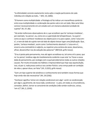 “(a efetividade) consiste exatamente nesta ação e reação particulares de cada
indivíduo em relação ao todo...” (XIII, 14, (184)).

“O homem como multiplicidade: a fisiologia só faz indicar um maravilhoso comércio
entre essa multiplicidade e a ordenação das partes sob e em um todo. Mas seria falso
concluir necessariamente em um estado com um monarca absoluto (unidade do
sujeito)” (XI, 27, (8)).

“Há ainda inofensivos observadores de si, que acreditam que há ‘certezas imediatas’,
por exemplo, ‘eu penso’, ou, como era a superstição de Schopenhauer, ‘eu quero’:
como se aqui o conhecer recebesse seu objeto puro e nu para captar, como ‘coisa-em-
si’, e nem do lado do sujeito nem do lado do objeto tivesse lugar uma falsificação. Que,
porém, ‘certeza imediata’, assim como ‘conhecimento absoluto’ e ‘coisa-em-si’,
encerra uma contradictio in adjecto, eu repetirei uma centena de vezes; deveríamos,
afinal, desvencilhar-nos da sedução das palavras!” (BM §16, grifo nosso).

“O eu é posto pelo pensamento, mas até agora acreditava-se, tal como crê o povo, que
no ‘eu penso’ residisse algo de imediatamente evidente e que este ‘eu’ fosse a causa
dada do pensamento, por analogia com o qual perceberíamos todas as outras relações
causais. Por muito enraizada nos hábitos e imprescindível que hoje seja aquela ficção,
isso, só por si, nada prova contra o seu caráter fictício: uma crença pode ser condição
de vida e, apesar disso, ser falsa” (VII, 3 (325), grifo nosso).

"Com um tipo superior de existência o conhecimento terá também novas formas que
hoje ainda não são necessárias" (XII, 26 (236)).

“Conhecer significa ‘entrar em relação condicional com algo’: sentir-se condicionado
por algo e, igualmente, do nosso lado, condicionar - é, pois, em todas as circunstâncias,
constatar, definir, tornar-se consciente de condições (não sondar essências, coisas,
‘em-si’)” (XII, 2, (154)).
 
