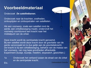 Voorbeeldmateriaal   Onderzoek :   De satellietbanen. Onderzoek naar de krachten, snelheden, omlooptijden en omloopstralen van satellieten. Als een voorwerp, zoals een satelliet rond de aarde, een cirkelbeweging maakt, ondervindt het voorwerp voortdurend een kracht naar het middelpunt van de cirkel.  Deze kracht wordt de centripetale kracht genoemd. Bij een satelliet wordt deze kracht door de gravitatie van de aarde veroorzaakt en is dus gelijk aan de gravitatiekracht. De kracht is bij een cirkelbeweging, behalve van de massa van het voorwerp, van nog twee grootheden afhankelijk. Experiment (buisje, touwtje, meetlint, stopwatch, gewichten.) 1a Onderzoek het verband tussen de straal van de cirkel en de centripetale kracht. Etc. 