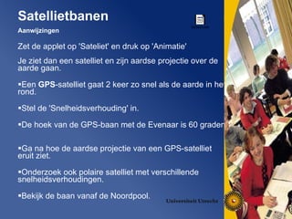 Aanwijzingen Zet de applet op 'Sateliet' en druk op 'Animatie' Je ziet dan een satelliet en zijn aardse projectie over de aarde gaan.  Een  GPS -satelliet gaat 2 keer zo snel als de aarde in het rond.  Stel de 'Snelheidsverhouding' in. De hoek van de GPS-baan met de Evenaar is 60 graden.  Ga na hoe de aardse projectie van een GPS-satelliet eruit ziet. Onderzoek ook polaire satelliet met verschillende snelheidsverhoudingen.  Bekijk de baan vanaf de Noordpool.  Satellietbanen 