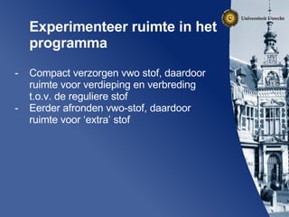 Experimenteer ruimte in het programma  Compact verzorgen vwo stof, daardoor ruimte voor verdieping en verbreding t.o.v. de reguliere stof Eerder afronden vwo-stof, daardoor ruimte voor ‘extra’ stof 