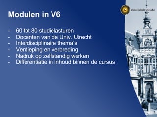 Modulen in V6 60 tot 80 studielasturen Docenten van de Univ. Utrecht Interdisciplinaire thema’s Verdieping en verbreding Nadruk op zelfstandig werken Differentiatie in inhoud binnen de cursus 