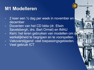 M1 Modelleren 2 keer een ½ dag per week in november en december Docenten van het CD bèta (dr. Elwin Savelsbergh, drs. Bart Ormel) en IMAU Kern: het leren gebruiken van modellen om de werkelijkheid te begrijpen en te voorspellen. Vakoverstijgend: veel toepassingsgebieden. Veel gebruik ICT 