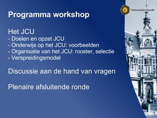 Programma workshop  Het JCU Doelen en opzet JCU Onderwijs op het JCU: voorbeelden Organisatie van het JCU: rooster, selectie Verspreidingsmodel Discussie aan de hand van vragen Plenaire afsluitende ronde 
