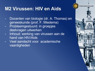 M2 Virussen: HIV en Aids Docenten van biologie (dr. A. Thomas) en geneeskunde (prof. F. Miedema) Probleemgestuurd: in groepjes deelvragen uitwerken Inhoud: werking van virussen aan de hand van HIV/Aids Veel aandacht voor  academische vaardigheden 
