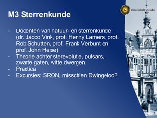 M3 Sterrenkunde Docenten van natuur- en sterrenkunde (dr. Jacco Vink, prof. Henny Lamers, prof. Rob Schutten, prof. Frank Verbunt en prof. John Heise) Theorie achter sterevolutie, pulsars, zwarte gaten, witte dwergen. Practica Excursies: SRON, misschien Dwingeloo? 