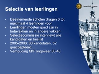 Selectie van leerlingen Deelnemende scholen dragen 0 tot maximaal 4 leerlingen voor Leerlingen moeten goed zijn in betavakken èn in andere vakken Selectiecommissie interviewt alle kandidaten en beslist 2005-2006: 80 kandidaten, 52 geaccepteerd.  Verhouding M/F ongeveer 60-40 