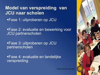 Model van verspreiding  van JCU naar scholen Fase 1: uitproberen op JCU Fase 2: evaluatie en bewerking voor JCU partnerscholen Fase 3: uitproberen op JCU partnerscholen Fase 4: evaluatie en landelijke verspreiding 