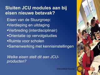 Sluiten JCU modules aan bij eisen nieuwe betavak? Eisen van de Stuurgroep: Verdieping en uitdaging Verbreding (interdisciplinair) Orientatie op vervolgstudies Ruimte voor scholen Samenwerking met kennisinstellingen Welke eisen stelt dit aan JCU-producten? 