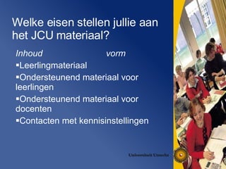 Welke eisen stellen jullie aan het JCU materiaal? Inhoud vorm Leerlingmateriaal Ondersteunend materiaal voor leerlingen Ondersteunend materiaal voor docenten Contacten met kennisinstellingen 