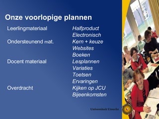 Onze voorlopige plannen Leerlingmateriaal  Ondersteunend  m at. Docent materiaal Overdracht  Halfproduct Electronisch Kern + keuze Websites Boeken Lesplannen Variaties Toetsen  Ervaringen Kijken op JCU Bijeenkomsten  