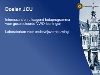 Doelen JCU Interessant en uitdagend bètaprogramma voor geselecteerde VWO-leerlingen Laboratorium voor onderwijsvernieuwing  