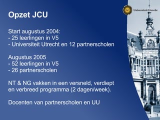 Opzet JCU Start augustus 2004: - 25 leerlingen in V5 - Universiteit Utrecht en 12 partnerscholen Augustus 2005 - 52 leerlingen in V5 - 26 partnerscholen NT & NG vakken in een versneld, verdiept en verbreed programma (2 dagen/week). Docenten van partnerscholen en UU 