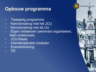 Opbouw programma Tweejarig programma Kennismaking met het JCU Kennismaking met de UU  Eigen initiatieven (seminars organiseren, klein onderzoek) JCU-thesis Interdisciplinaire modulen Examentraining CE 