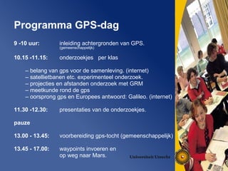 9 -10 uur:  inleiding achtergronden van GPS.  (gemeenschappelijk) 10.15 -11.15:   onderzoekjes  per klas belang van gps voor de samenleving. (internet) satellietbanen etc. experimenteel onderzoek.  projecties en afstanden onderzoek met GRM  meetkunde rond de gps  oorsprong gps en Europees antwoord: Galileo. (internet) 11.30 -12.30:   presentaties van de onderzoekjes. pauze 13.00 - 13.45:   voorbereiding gps-tocht (gemeenschappelijk) 13.45 - 17.00:   waypoints invoeren en  op weg naar Mars.  Programma GPS-dag   