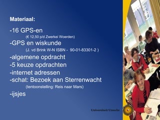 Materiaal:  16 GPS-en   (€ 12,50 p/d Zwerkei Woerden) GPS en wiskunde (J. vd Brink W-N ISBN -  90-01-83301-2 ) algemene opdracht 5 keuze opdrachten internet adressen schat: Bezoek aan Sterrenwacht (tentoonstelling: Reis naar Mars) ijsjes 