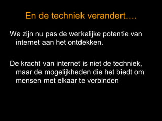En de techniek verandert…. We zijn nu pas de werkelijke potentie van internet aan het ontdekken. De kracht van internet is niet de techniek, maar de mogelijkheden die het biedt om mensen met elkaar te verbinden 