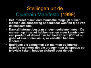 Stellingen uit de  Cluetrain Manifesto  (1999) Het internet maakt communicatie mogelijk tussen mensen die simpelweg ondenkbaar was ten tijde van de massamedia. Dankzij internet bestaan er geen geheimen meer. De mensen op internet hebben samen meer kennis over een product of dienst dan het bedrijf zelf. (Of het nu goed of slecht nieuws is, ze vertellen het aan iedereen). Bedrijven die aannemen dat markten op internet dezelfde markten zijn die vroeger naar de spotjes op televisie keken, houden zichzelf voor de gek. 