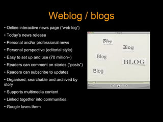 Weblog / blogs http://uk.youtube.com/watch?v=NN2I1pWXjXI •  Online interactive news page (“web log”) •  Today’s news release •  Personal and/or professional news •  Personal perspective (editorial style) •  Easy to set up and use (70 million+) •  Readers can comment on stories (“posts”) •  Readers can subscribe to updates •  Organised, searchable and archived by story •  Supports multimedia content •  Linked together into communities •  Google loves them 