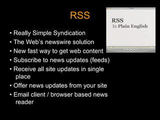 RSS •  Really Simple Syndication •  The Web’s newswire solution •  New fast way to get web content •  Subscribe to news updates (feeds) •  Receive all site updates in single place •  Offer news updates from your site •  Email client / browser based news reader 